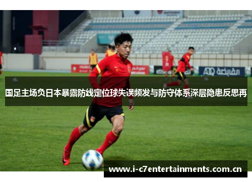 国足主场负日本暴露防线定位球失误频发与防守体系深层隐患反思再