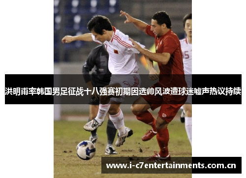 洪明甫率韩国男足征战十八强赛初期因选帅风波遭球迷嘘声热议持续